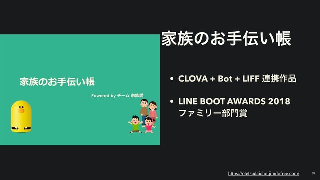 家族のお⼿伝い帳
Powered by チーム 家族愛
Ո଒ͷ͓ख఻͍ா
• CLOVA + Bot + LIFF ࿈ܞ࡞඼
• LINE BOOT AWARDS 2018
ϑΝϛϦʔ෦໳৆
https://otetsudaicho.jimdofree.com/ 39
