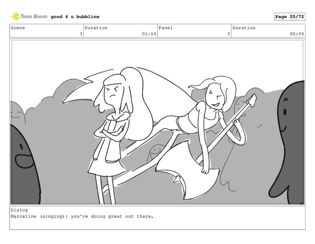 Scene
3
Duration
01:14
Panel
3
Duration
00:04
Dialog
Marceline (singing): you're doing great out there,
good 4 u bubbline Page 25/72
