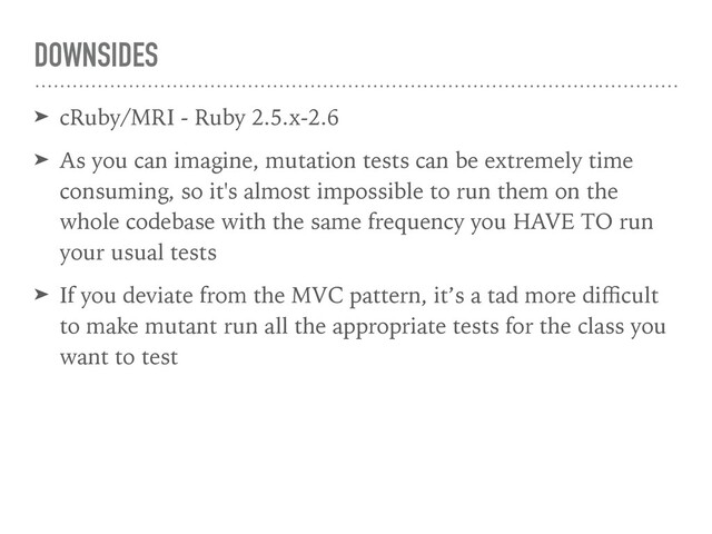 DOWNSIDES
➤ cRuby/MRI - Ruby 2.5.x-2.6
➤ As you can imagine, mutation tests can be extremely time
consuming, so it's almost impossible to run them on the
whole codebase with the same frequency you HAVE TO run
your usual tests
➤ If you deviate from the MVC pattern, it’s a tad more diﬃcult
to make mutant run all the appropriate tests for the class you
want to test
