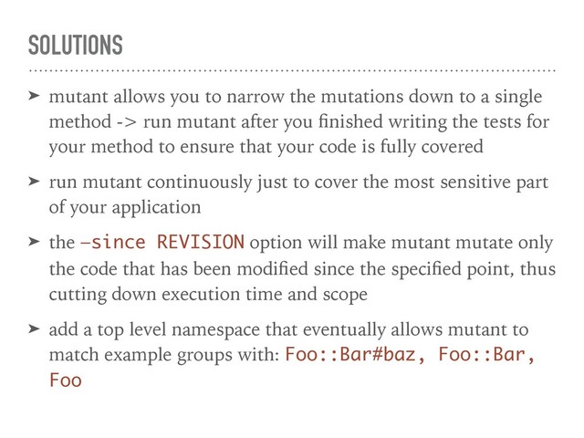 SOLUTIONS
➤ mutant allows you to narrow the mutations down to a single
method -> run mutant after you ﬁnished writing the tests for
your method to ensure that your code is fully covered
➤ run mutant continuously just to cover the most sensitive part
of your application
➤ the —since REVISION option will make mutant mutate only
the code that has been modiﬁed since the speciﬁed point, thus
cutting down execution time and scope
➤ add a top level namespace that eventually allows mutant to
match example groups with: Foo::Bar#baz, Foo::Bar,
Foo
