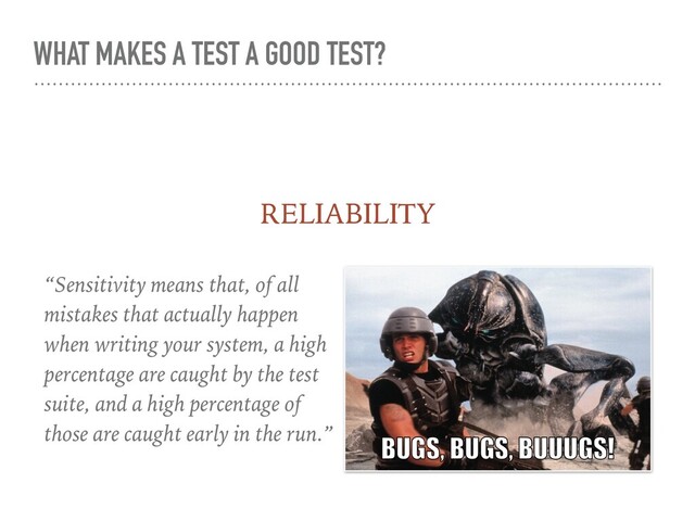 WHAT MAKES A TEST A GOOD TEST?
“Sensitivity means that, of all
mistakes that actually happen
when writing your system, a high
percentage are caught by the test
suite, and a high percentage of
those are caught early in the run.”
RELIABILITY
