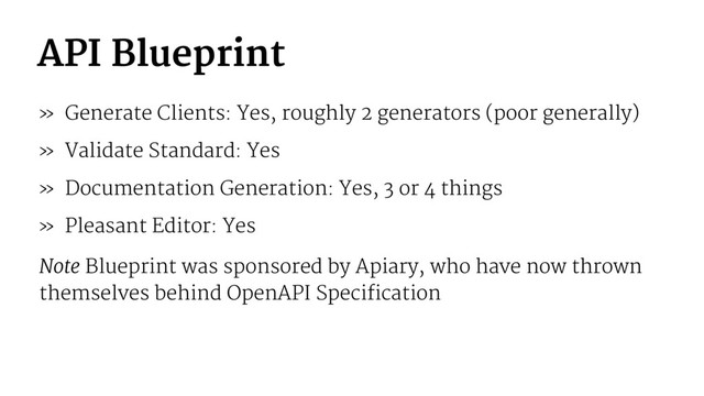 API Blueprint
» Generate Clients: Yes, roughly 2 generators (poor generally)
» Validate Standard: Yes
» Documentation Generation: Yes, 3 or 4 things
» Pleasant Editor: Yes
Note Blueprint was sponsored by Apiary, who have now thrown
themselves behind OpenAPI Specification
