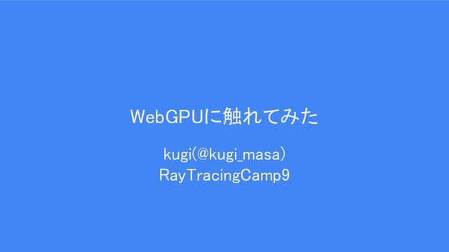 WebGPUに触れてみた 
kugi(@kugi_masa) 
RayTracingCamp9 
