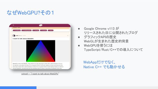 なぜWebGPU?その１ 
● Google Chrome v113 が 
リリースされた日に公開されたブログ
 
● グラフィックAPIの歴史 
WebGLが生まれた歴史的背景 
● WebGPUを使うには 
TypeScript/Rust/C++での導入について
 
WebAppだけでなく、 
Native C++ でも動かせる 
cohost! - "I want to talk about WebGPU"
 

