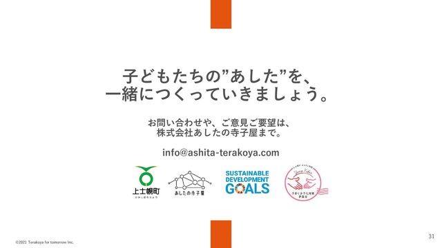 ©2021 Terakoya for tomorrow Inc.
31
子どもたちの”あした”を、
一緒につくっていきましょう。
お問い合わせや、ご意見ご要望は、
株式会社あしたの寺子屋まで。
info@ashita-terakoya.com
