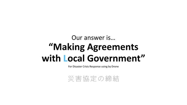 Our answer is…


“Making Agreements


with Local Government”


For Disaster Crisis Response using by Drone
ࡂ֐ڠఆͷక݁
