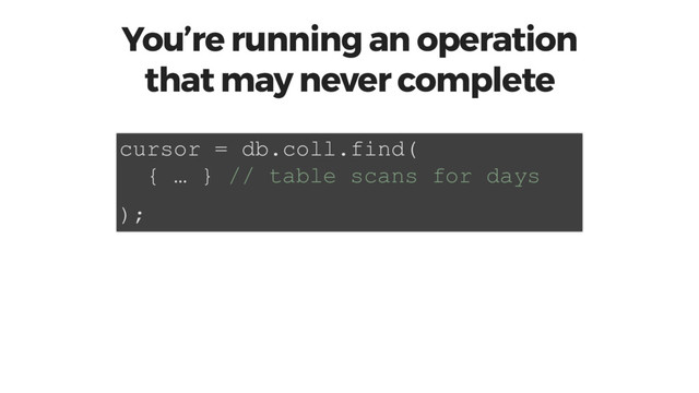 You’re running an operation
that may never complete
cursor = db.coll.find(
{ … } // table scans for days
);
