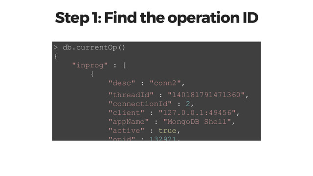 Step 1: Find the operation ID
> db.currentOp()
{
"inprog" : [
{
"desc" : "conn2",
"threadId" : "140181791471360",
"connectionId" : 2,
"client" : "127.0.0.1:49456",
"appName" : "MongoDB Shell",
"active" : true,
"opid" : 132921,

