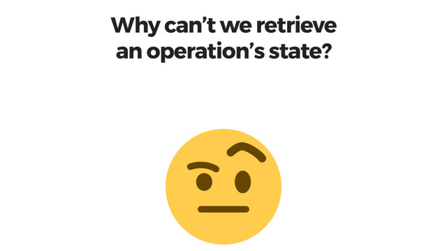 Why can’t we retrieve
an operation’s state?
