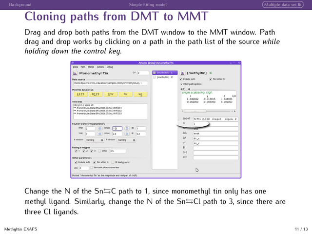 Background Simple ﬁtting model Multiple data set ﬁt
Cloning paths from DMT to MMT
Drag and drop both paths from the DMT window to the MMT window. Path
drag and drop works by clicking on a path in the path list of the source while
holding down the control key.
Change the N of the Sn C path to 1, since monomethyl tin only has one
methyl ligand. Similarly, change the N of the Sn Cl path to 3, since there are
three Cl ligands.
Methyltin EXAFS 11 / 13
