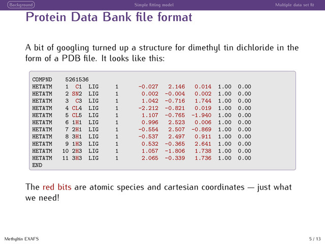 Background Simple ﬁtting model Multiple data set ﬁt
Protein Data Bank ﬁle format
A bit of googling turned up a structure for dimethyl tin dichloride in the
form of a PDB ﬁle. It looks like this:
COMPND 5261536
HETATM 1 C1 LIG 1 -0.027 2.146 0.014 1.00 0.00
HETATM 2 SN2 LIG 1 0.002 -0.004 0.002 1.00 0.00
HETATM 3 C3 LIG 1 1.042 -0.716 1.744 1.00 0.00
HETATM 4 CL4 LIG 1 -2.212 -0.821 0.019 1.00 0.00
HETATM 5 CL5 LIG 1 1.107 -0.765 -1.940 1.00 0.00
HETATM 6 1H1 LIG 1 0.996 2.523 0.006 1.00 0.00
HETATM 7 2H1 LIG 1 -0.554 2.507 -0.869 1.00 0.00
HETATM 8 3H1 LIG 1 -0.537 2.497 0.911 1.00 0.00
HETATM 9 1H3 LIG 1 0.532 -0.365 2.641 1.00 0.00
HETATM 10 2H3 LIG 1 1.057 -1.806 1.738 1.00 0.00
HETATM 11 3H3 LIG 1 2.065 -0.339 1.736 1.00 0.00
END
The red bits are atomic species and cartesian coordinates  just what
we need!
Methyltin EXAFS 5 / 13
