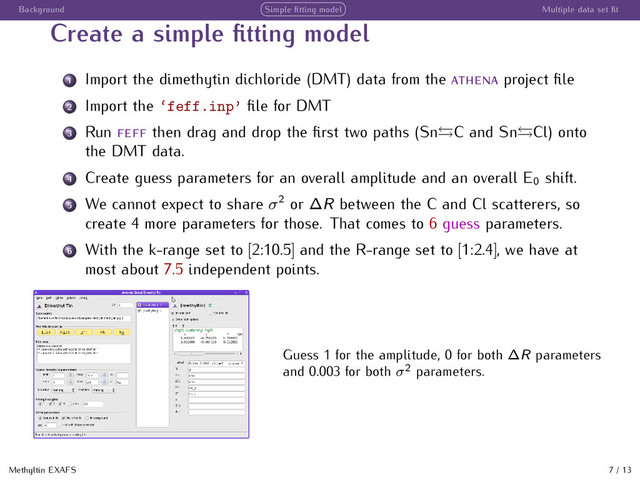 Background Simple ﬁtting model Multiple data set ﬁt
Create a simple ﬁtting model
1 Import the dimethytin dichloride (DMT) data from the project ﬁle
2 Import the ‘feff.inp’ ﬁle for DMT
3 Run then drag and drop the ﬁrst two paths (Sn C and Sn Cl) onto
the DMT data.
4 Create guess parameters for an overall amplitude and an overall E0 shift.
5 We cannot expect to share σ2
or ∆R between the C and Cl scatterers, so
create 4 more parameters for those. That comes to 6 guess parameters.
6 With the k-range set to [2:10.5] and the R-range set to [1:2.4], we have at
most about 7.5 independent points.
Guess 1 for the amplitude, 0 for both ∆R parameters
and 0.003 for both σ2
parameters.
Methyltin EXAFS 7 / 13
