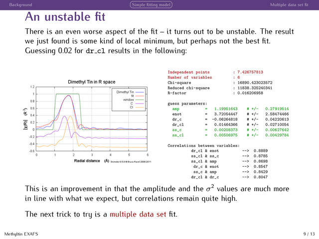 Background Simple ﬁtting model Multiple data set ﬁt
An unstable ﬁt
There is an even worse aspect of the ﬁt – it turns out to be unstable. The result
we just found is some kind of local minimum, but perhaps not the best ﬁt.
Guessing 0.02 for dr cl results in the following:
Independent points : 7.426757813
Number of variables : 6
Chi-square : 16890.423023572
Reduced chi-square : 11838.325240341
R-factor : 0.016206958
guess parameters:
amp = 1.19951643 # +/- 0.27919514
enot = 3.72054447 # +/- 2.58474466
dr_c = -0.06264818 # +/- 0.04220613
dr_cl = 0.01464366 # +/- 0.02710054
ss_c = 0.00208373 # +/- 0.00627642
ss_cl = 0.00506975 # +/- 0.00429784
Correlations between variables:
dr_cl & enot --> 0.8889
ss_cl & ss_c --> 0.8785
ss_cl & amp --> 0.8698
dr_c & enot --> 0.8547
ss_c & amp --> 0.8429
dr_cl & dr_c --> 0.8047
This is an improvement in that the amplitude and the σ2
values are much more
in line with what we expect, but correlations remain quite high.
The next trick to try is a multiple data set ﬁt.
Methyltin EXAFS 9 / 13
