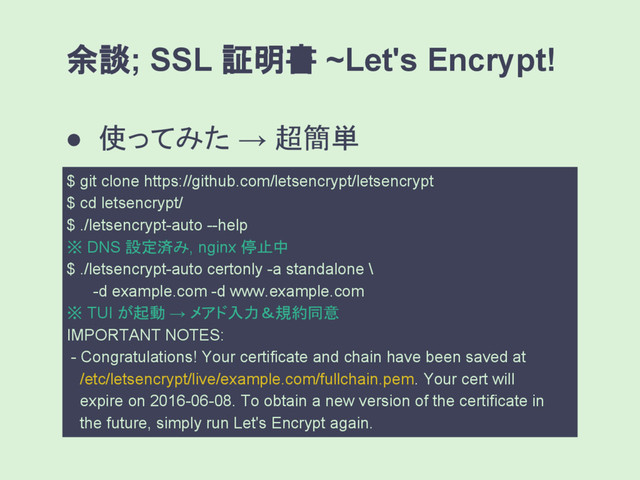余談; SSL 証明書 ~Let's Encrypt!
● 使ってみた → 超簡単
$ git clone https://github.com/letsencrypt/letsencrypt
$ cd letsencrypt/
$ ./letsencrypt-auto --help
※ DNS 設定済み, nginx 停止中
$ ./letsencrypt-auto certonly -a standalone \
-d example.com -d www.example.com
※ TUI が起動 → メアド入力＆規約同意
IMPORTANT NOTES:
- Congratulations! Your certificate and chain have been saved at
/etc/letsencrypt/live/example.com/fullchain.pem. Your cert will
expire on 2016-06-08. To obtain a new version of the certificate in
the future, simply run Let's Encrypt again.
