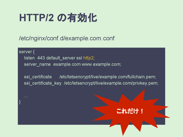 HTTP/2 の有効化
server {
listen 443 default_server ssl http2;
server_name example.com www.example.com;
ssl_certificate /etc/letsencrypt/live/example.com/fullchain.pem;
ssl_certificate_key /etc/letsencrypt/live/example.com/privkey.pem;
...
}
/etc/nginx/conf.d/example.com.conf
これだけ！
