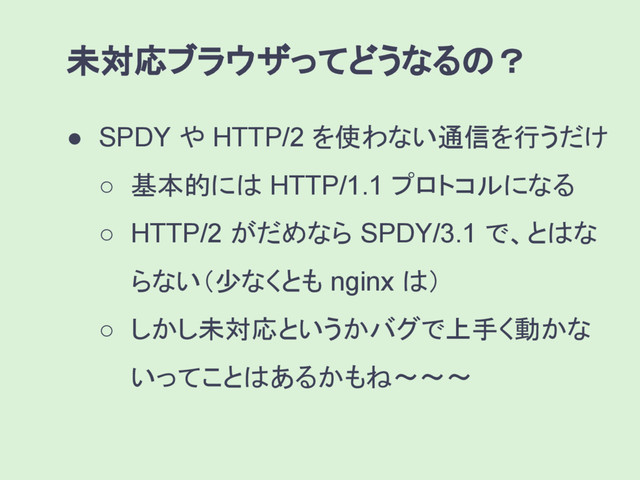 ● SPDY や HTTP/2 を使わない通信を行うだけ
○ 基本的には HTTP/1.1 プロトコルになる
○ HTTP/2 がだめなら SPDY/3.1 で、とはな
らない（少なくとも nginx は）
○ しかし未対応というかバグで上手く動かな
いってことはあるかもね〜〜〜
未対応ブラウザってどうなるの？
