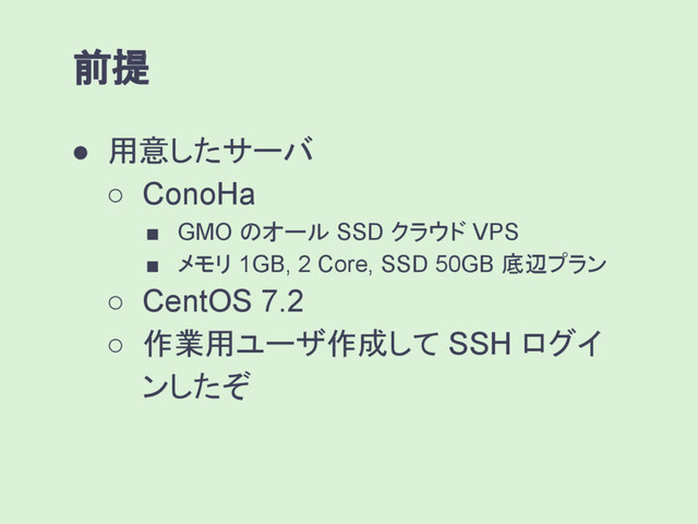 ● 用意したサーバ
○ ConoHa
■ GMO のオール SSD クラウド VPS
■ メモリ 1GB, 2 Core, SSD 50GB 底辺プラン
○ CentOS 7.2
○ 作業用ユーザ作成して SSH ログイ
ンしたぞ
前提
