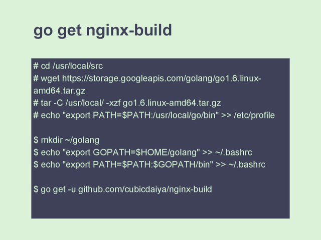 go get nginx-build
# cd /usr/local/src
# wget https://storage.googleapis.com/golang/go1.6.linux-
amd64.tar.gz
# tar -C /usr/local/ -xzf go1.6.linux-amd64.tar.gz
# echo "export PATH=$PATH:/usr/local/go/bin" >> /etc/profile
$ mkdir ~/golang
$ echo "export GOPATH=$HOME/golang" >> ~/.bashrc
$ echo "export PATH=$PATH:$GOPATH/bin" >> ~/.bashrc
$ go get -u github.com/cubicdaiya/nginx-build
