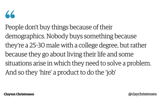 Clayton Christensen

People don’t buy things because of their
demographics. Nobody buys something because
they’re a 25-30 male with a college degree, but rather
because they go about living their life and some
situations arise in which they need to solve a problem.
And so they ‘hire’ a product to do the ‘job’
@claychristensen
