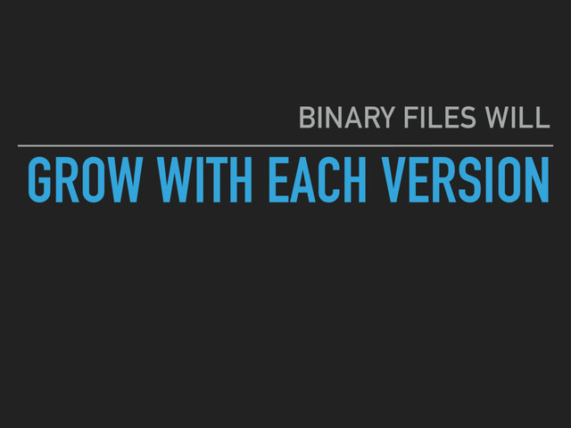 GROW WITH EACH VERSION
BINARY FILES WILL
