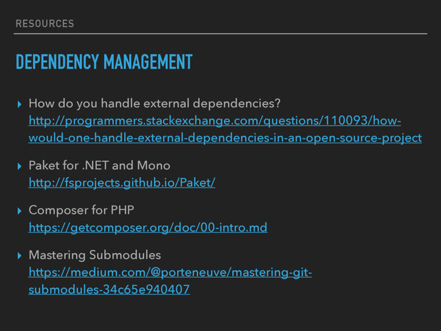 RESOURCES
DEPENDENCY MANAGEMENT
▸ How do you handle external dependencies? 
http://programmers.stackexchange.com/questions/110093/how-
would-one-handle-external-dependencies-in-an-open-source-project
▸ Paket for .NET and Mono 
http://fsprojects.github.io/Paket/
▸ Composer for PHP 
https://getcomposer.org/doc/00-intro.md
▸ Mastering Submodules 
https://medium.com/@porteneuve/mastering-git-
submodules-34c65e940407
