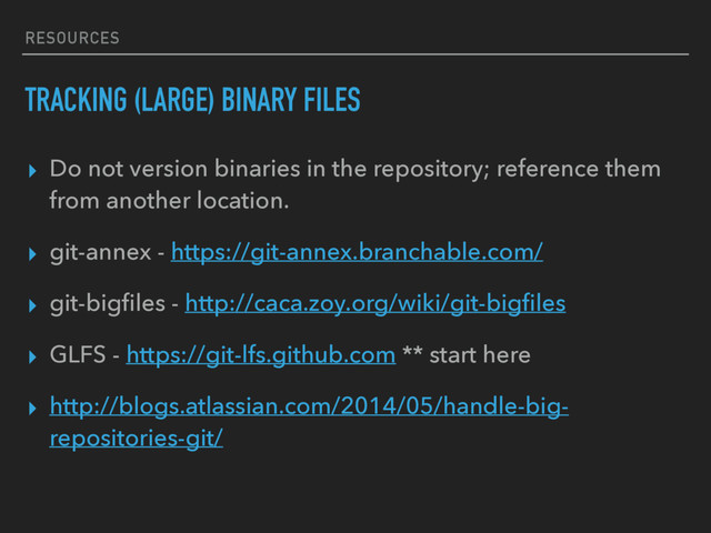 RESOURCES
TRACKING (LARGE) BINARY FILES
▸ Do not version binaries in the repository; reference them
from another location.
▸ git-annex - https://git-annex.branchable.com/
▸ git-bigﬁles - http://caca.zoy.org/wiki/git-bigﬁles
▸ GLFS - https://git-lfs.github.com ** start here
▸ http://blogs.atlassian.com/2014/05/handle-big-
repositories-git/
