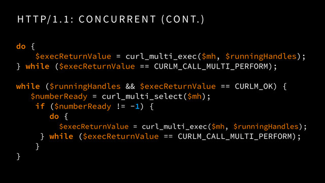H T T P/ 1 . 1 : CO N CU R R E N T ( CO N T. )
do {
$execReturnValue = curl_multi_exec($mh, $runningHandles);
} while ($execReturnValue == CURLM_CALL_MULTI_PERFORM);
while ($runningHandles && $execReturnValue == CURLM_OK) {
$numberReady = curl_multi_select($mh);
if ($numberReady != -1) {
do {
$execReturnValue = curl_multi_exec($mh, $runningHandles); 
} while ($execReturnValue == CURLM_CALL_MULTI_PERFORM);
}
}
