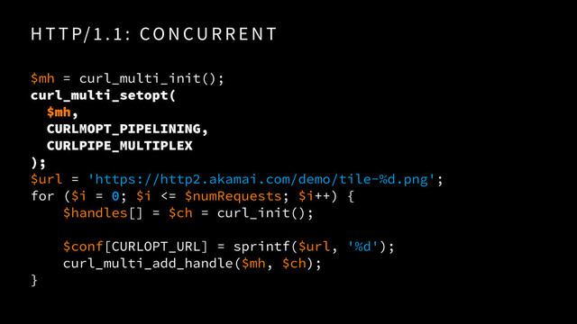 H T T P/ 1 . 1 : CO N CU R R E N T
$mh = curl_multi_init(); 
curl_multi_setopt( 
$mh, 
CURLMOPT_PIPELINING,
CURLPIPE_MULTIPLEX
);
$url = 'https://http2.akamai.com/demo/tile-%d.png'; 
for ($i = 0; $i <= $numRequests; $i++) {
$handles[] = $ch = curl_init();
$conf[CURLOPT_URL] = sprintf($url, '%d');
curl_multi_add_handle($mh, $ch);
}
