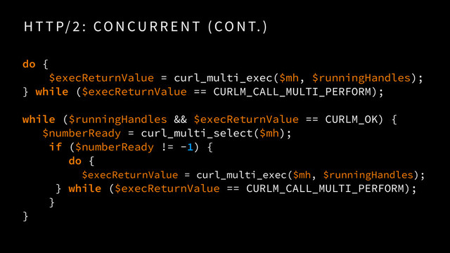 H T T P/ 2 : CO N CU R R E N T ( CO N T. )
do {
$execReturnValue = curl_multi_exec($mh, $runningHandles);
} while ($execReturnValue == CURLM_CALL_MULTI_PERFORM);
while ($runningHandles && $execReturnValue == CURLM_OK) {
$numberReady = curl_multi_select($mh);
if ($numberReady != -1) {
do {
$execReturnValue = curl_multi_exec($mh, $runningHandles); 
} while ($execReturnValue == CURLM_CALL_MULTI_PERFORM);
}
}
