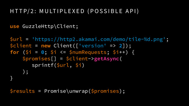 H T T P/ 2 : M U LT I P L E X E D ( P O SS I B L E A P I )
use GuzzleHttp\Client;
 
$url = 'https://http2.akamai.com/demo/tile-%d.png'; 
$client = new Client(['version' => 2]);
for ($i = 0; $i <= $numRequests; $i++) {
$promises[] = $client->getAsync( 
sprintf($url, $i) 
);
}
$results = Promise\unwrap($promises);
