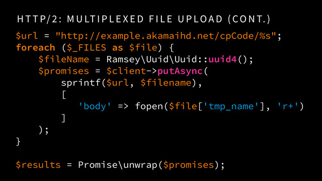 H T T P/ 2 : M U LT I P L E X E D F I L E U P LO A D ( CO N T. )
$url = "http://example.akamaihd.net/cpCode/%s"; 
foreach ($_FILES as $file) {
$fileName = Ramsey\Uuid\Uuid::uuid4();
$promises = $client->putAsync( 
sprintf($url, $filename),  
[
'body' => fopen($file['tmp_name'], 'r+')
]
);
} 
$results = Promise\unwrap($promises);
