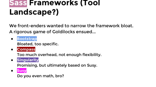 Sass Frameworks (Tool
Landscape?)
We front-enders wanted to narrow the framework bloat.
A rigorous game of Goldilocks ensued...
● Bootstrap
Bloated, too specific.
● Compass
Too much overhead, not enough flexibility.
● Singularity
Promising, but ultimately based on Susy.
● Susy
Do you even math, bro?

