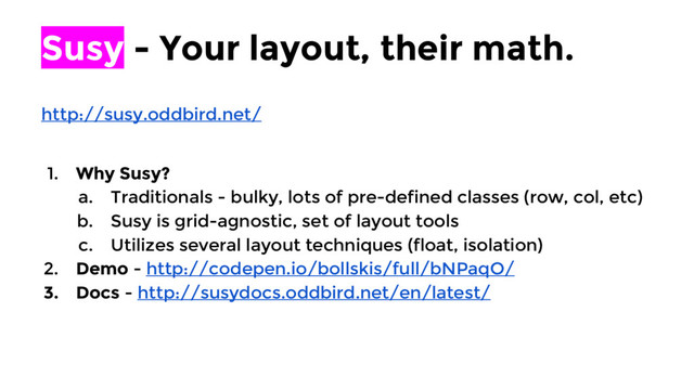 Susy - Your layout, their math.
http://susy.oddbird.net/
1. Why Susy?
a. Traditionals - bulky, lots of pre-defined classes (row, col, etc)
b. Susy is grid-agnostic, set of layout tools
c. Utilizes several layout techniques (float, isolation)
2. Demo - http://codepen.io/bollskis/full/bNPaqO/
3. Docs - http://susydocs.oddbird.net/en/latest/
