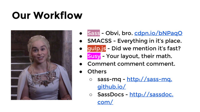 Our Workflow
● Sass - Obvi, bro. cdpn.io/bNPaqO
● SMACSS - Everything in it’s place.
● gulp.js - Did we mention it’s fast?
● Susy - Your layout, their math.
● Comment comment comment.
● Others
○ sass-mq - http://sass-mq.
github.io/
○ SassDocs - http://sassdoc.
com/
