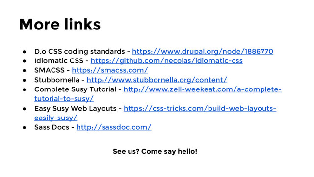More links
● D.o CSS coding standards - https://www.drupal.org/node/1886770
● Idiomatic CSS - https://github.com/necolas/idiomatic-css
● SMACSS - https://smacss.com/
● Stubbornella - http://www.stubbornella.org/content/
● Complete Susy Tutorial - http://www.zell-weekeat.com/a-complete-
tutorial-to-susy/
● Easy Susy Web Layouts - https://css-tricks.com/build-web-layouts-
easily-susy/
● Sass Docs - http://sassdoc.com/
See us? Come say hello!
