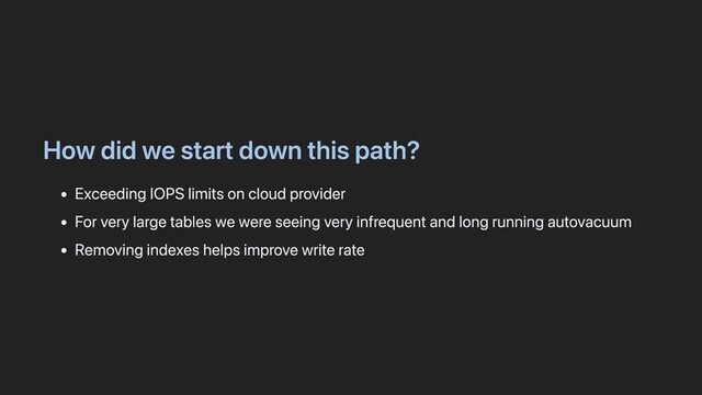How did we start down this path?
Exceeding IOPS limits on cloud provider
For very large tables we were seeing very infrequent and long running autovacuum
Removing indexes helps improve write rate
