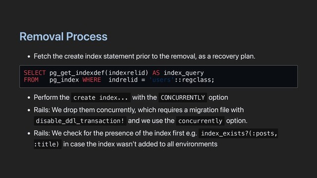 Removal Process
Fetch the create index statement prior to the removal, as a recovery plan.
SELECT pg_get_indexdef(indexrelid) AS index_query

FROM pg_index WHERE indrelid = 'users'::regclass;

Perform the create index...
with the CONCURRENTLY
option
Rails: We drop them concurrently, which requires a migration file with
disable_ddl_transaction!
and we use the concurrently
option.
Rails: We check for the presence of the index first e.g. index_exists?(:posts,
:title)
in case the index wasn't added to all environments
