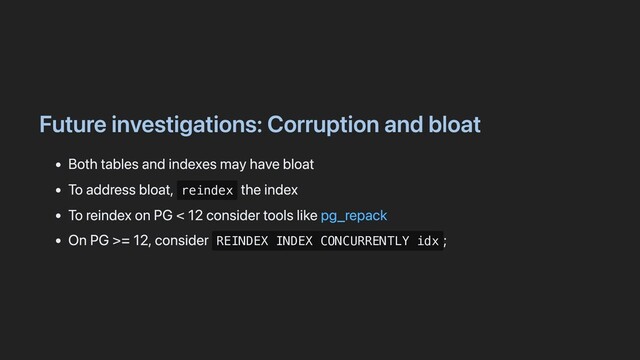 Future investigations: Corruption and bloat
Both tables and indexes may have bloat
To address bloat, reindex
the index
To reindex on PG < 12 consider tools like pg_repack
On PG >= 12, consider REINDEX INDEX CONCURRENTLY idx
;

