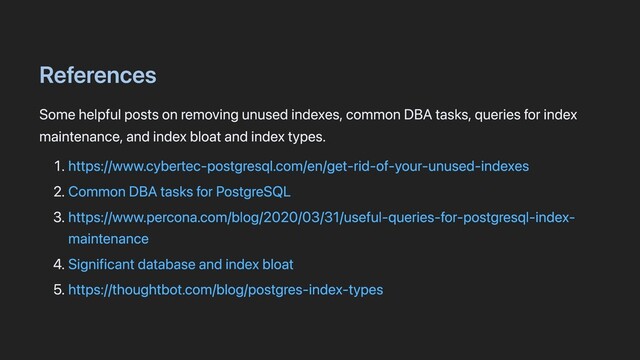 References
Some helpful posts on removing unused indexes, common DBA tasks, queries for index
maintenance, and index bloat and index types.
1. https://www.cybertec-postgresql.com/en/get-rid-of-your-unused-indexes
2. Common DBA tasks for PostgreSQL
3. https://www.percona.com/blog/2020/03/31/useful-queries-for-postgresql-index-
maintenance
4. Significant database and index bloat
5. https://thoughtbot.com/blog/postgres-index-types
