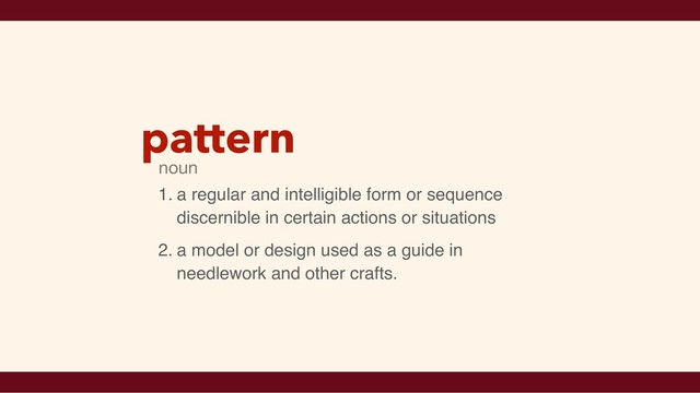 pattern
1. a regular and intelligible form or sequence
discernible in certain actions or situations
2. a model or design used as a guide in
needlework and other crafts.
noun
