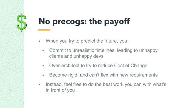 $
• When you try to predict the future, you:
• Commit to unrealistic timelines, leading to unhappy
clients and unhappy devs
• Over-architect to try to reduce Cost of Change
• Become rigid, and can’t ﬂex with new requirements
• Instead, feel free to do the best work you can with what’s
in front of you
No precogs: the payoff

