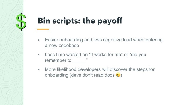 $
• Easier onboarding and less cognitive load when entering
a new codebase
• Less time wasted on “it works for me” or “did you
remember to _____”
• More likelihood developers will discover the steps for
onboarding (devs don’t read docs )
Bin scripts: the payoff
