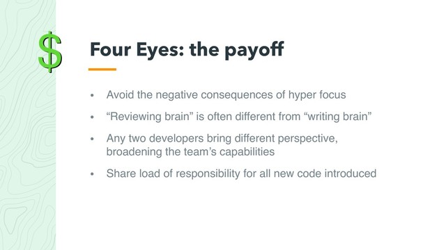 $
• Avoid the negative consequences of hyper focus
• “Reviewing brain” is often different from “writing brain”
• Any two developers bring different perspective,
broadening the team’s capabilities
• Share load of responsibility for all new code introduced
Four Eyes: the payoff
