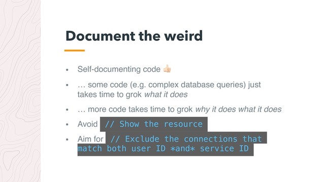 • Self-documenting code #
• … some code (e.g. complex database queries) just
takes time to grok what it does
• … more code takes time to grok why it does what it does
• Avoid // Show the resource
• Aim for // Exclude the connections that
match both user ID *and* service ID
Document the weird
