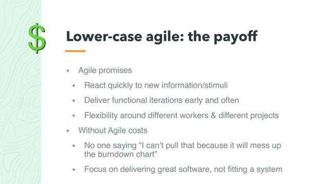 $
• Agile promises
• React quickly to new information/stimuli
• Deliver functional iterations early and often
• Flexibility around different workers & different projects
• Without Agile costs
• No one saying “I can’t pull that because it will mess up
the burndown chart”
• Focus on delivering great software, not ﬁtting a system
Lower-case agile: the payoff
