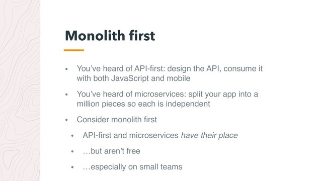 • You’ve heard of API-ﬁrst: design the API, consume it
with both JavaScript and mobile
• You’ve heard of microservices: split your app into a
million pieces so each is independent
• Consider monolith ﬁrst
• API-ﬁrst and microservices have their place
• …but aren’t free
• …especially on small teams
Monolith ﬁrst
