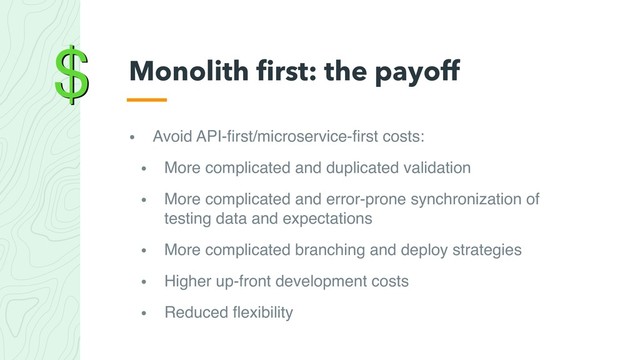 $
• Avoid API-ﬁrst/microservice-ﬁrst costs:
• More complicated and duplicated validation
• More complicated and error-prone synchronization of
testing data and expectations
• More complicated branching and deploy strategies
• Higher up-front development costs
• Reduced ﬂexibility
Monolith ﬁrst: the payoff
