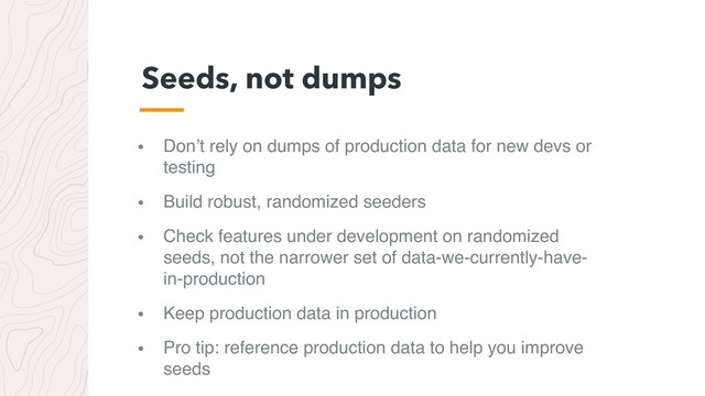 • Don’t rely on dumps of production data for new devs or
testing
• Build robust, randomized seeders
• Check features under development on randomized
seeds, not the narrower set of data-we-currently-have-
in-production
• Keep production data in production
• Pro tip: reference production data to help you improve
seeds
Seeds, not dumps
