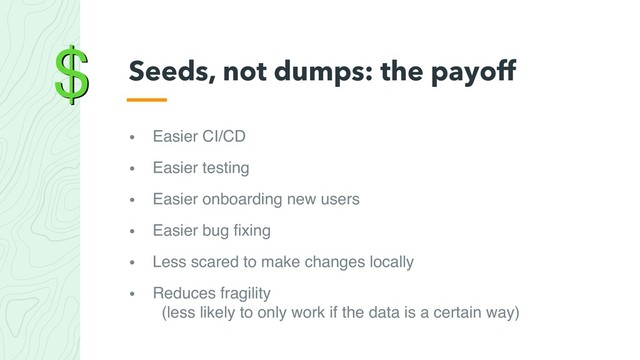 $
• Easier CI/CD
• Easier testing
• Easier onboarding new users
• Easier bug ﬁxing
• Less scared to make changes locally
• Reduces fragility 
(less likely to only work if the data is a certain way)
Seeds, not dumps: the payoff
