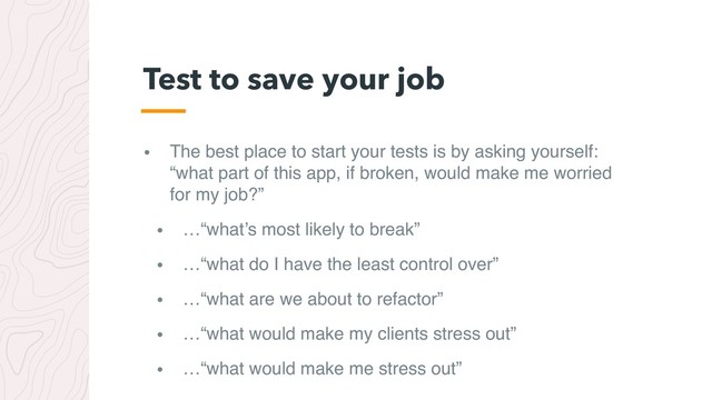 • The best place to start your tests is by asking yourself:
“what part of this app, if broken, would make me worried
for my job?”
• …“what’s most likely to break”
• …“what do I have the least control over”
• …“what are we about to refactor”
• …“what would make my clients stress out”
• …“what would make me stress out”
Test to save your job
